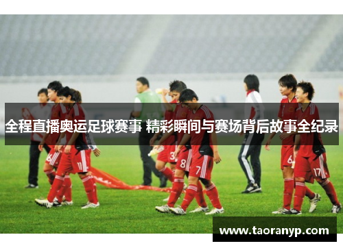 全程直播奥运足球赛事 精彩瞬间与赛场背后故事全纪录