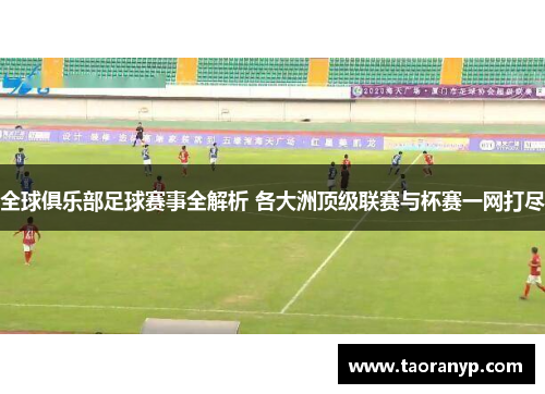 全球俱乐部足球赛事全解析 各大洲顶级联赛与杯赛一网打尽