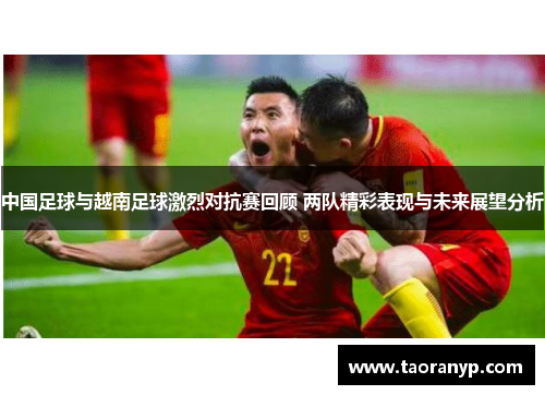 中国足球与越南足球激烈对抗赛回顾 两队精彩表现与未来展望分析